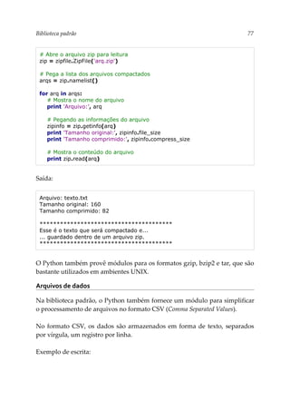 Biblioteca padrão 77
# Abre o arquivo zip para leitura
zip = zipfile.ZipFile('arq.zip')
# Pega a lista dos arquivos compactados
arqs = zip.namelist()
for arq in arqs:
# Mostra o nome do arquivo
print 'Arquivo:', arq
# Pegando as informações do arquivo
zipinfo = zip.getinfo(arq)
print 'Tamanho original:', zipinfo.file_size
print 'Tamanho comprimido:', zipinfo.compress_size
# Mostra o conteúdo do arquivo
print zip.read(arq)
Saída:
Arquivo: texto.txt
Tamanho original: 160
Tamanho comprimido: 82
***************************************
Esse é o texto que será compactado e...
... guardado dentro de um arquivo zip.
***************************************
O Python também provê módulos para os formatos gzip, bzip2 e tar, que são
bastante utilizados em ambientes UNIX.
Arquivos de dados
Na biblioteca padrão, o Python também fornece um módulo para simplificar
o processamento de arquivos no formato CSV (Comma Separated Values).
No formato CSV, os dados são armazenados em forma de texto, separados
por vírgula, um registro por linha.
Exemplo de escrita:
 