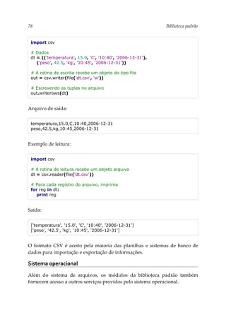 78 Biblioteca padrão
import csv
# Dados
dt = (('temperatura', 15.0, 'C', '10:40', '2006-12-31'),
('peso', 42.5, 'kg', '10:45', '2006-12-31'))
# A rotina de escrita recebe um objeto do tipo file
out = csv.writer(file('dt.csv', 'w'))
# Escrevendo as tuplas no arquivo
out.writerows(dt)
Arquivo de saída:
temperatura,15.0,C,10:40,2006-12-31
peso,42.5,kg,10:45,2006-12-31
Exemplo de leitura:
import csv
# A rotina de leitura recebe um objeto arquivo
dt = csv.reader(file('dt.csv'))
# Para cada registro do arquivo, imprima
for reg in dt:
print reg
Saída:
['temperatura', '15.0', 'C', '10:40', '2006-12-31']
['peso', '42.5', 'kg', '10:45', '2006-12-31']
O formato CSV é aceito pela maioria das planilhas e sistemas de banco de
dados para importação e exportação de informações.
Sistema operacional
Além do sistema de arquivos, os módulos da biblioteca padrão também
fornecem acesso a outros serviços providos pelo sistema operacional.
 