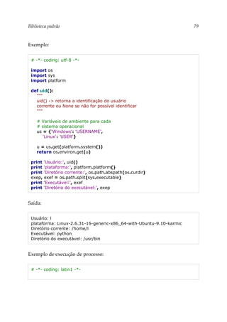 Biblioteca padrão 79
Exemplo:
# -*- coding: utf-8 -*-
import os
import sys
import platform
def uid():
"""
uid() -> retorna a identificação do usuário
corrente ou None se não for possível identificar
"""
# Variáveis de ambiente para cada
# sistema operacional
us = {'Windows': 'USERNAME',
'Linux': 'USER'}
u = us.get(platform.system())
return os.environ.get(u)
print 'Usuário:', uid()
print 'plataforma:', platform.platform()
print 'Diretório corrente:', os.path.abspath(os.curdir)
exep, exef = os.path.split(sys.executable)
print 'Executável:', exef
print 'Diretório do executável:', exep
Saída:
Usuário: l
plataforma: Linux-2.6.31-16-generic-x86_64-with-Ubuntu-9.10-karmic
Diretório corrente: /home/l
Executável: python
Diretório do executável: /usr/bin
Exemplo de execução de processo:
# -*- coding: latin1 -*-
 