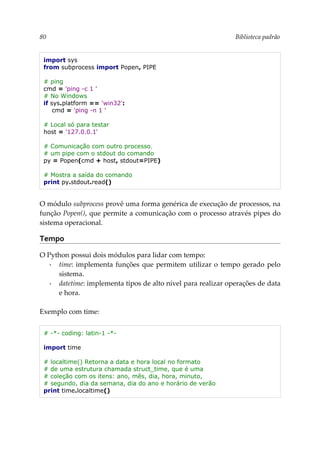 80 Biblioteca padrão
import sys
from subprocess import Popen, PIPE
# ping
cmd = 'ping -c 1 '
# No Windows
if sys.platform == 'win32':
cmd = 'ping -n 1 '
# Local só para testar
host = '127.0.0.1'
# Comunicação com outro processo,
# um pipe com o stdout do comando
py = Popen(cmd + host, stdout=PIPE)
# Mostra a saída do comando
print py.stdout.read()
O módulo subprocess provê uma forma genérica de execução de processos, na
função Popen(), que permite a comunicação com o processo através pipes do
sistema operacional.
Tempo
O Python possui dois módulos para lidar com tempo:
▪ time: implementa funções que permitem utilizar o tempo gerado pelo
sistema.
▪ datetime: implementa tipos de alto nível para realizar operações de data
e hora.
Exemplo com time:
# -*- coding: latin-1 -*-
import time
# localtime() Retorna a data e hora local no formato
# de uma estrutura chamada struct_time, que é uma
# coleção com os itens: ano, mês, dia, hora, minuto,
# segundo, dia da semana, dia do ano e horário de verão
print time.localtime()
 