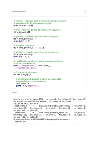 Biblioteca padrão 81
# asctime() retorna a data e hora como string, conforme
# a configuração do sistema operacional
print time.asctime()
# time() retorna o tempo do sistema em segundos
ts1 = time.time()
# gmtime() converte segundos para struct_time
tt1 = time.gmtime(ts1)
print ts1, '->', tt1
# Somando uma hora
tt2 = time.gmtime(ts1 + 3600.)
# mktime() converte struct_time para segundos
ts2 = time.mktime(tt2)
print ts2, '->', tt2
# clock() retorma o tempo desde quando o programa
# iniciou, em segundos
print 'O programa levou', time.clock(), 
'segundos até agora...'
# Contando os segundos...
for i in xrange(5):
# sleep() espera durante o número de segundos
# especificados como parâmetro
time.sleep(1)
print i + 1, 'segundo(s)'
Saída:
time.struct_time(tm_year=2010, tm_mon=1, tm_mday=16, tm_hour=18,
tm_min=7, tm_sec=59, tm_wday=5, tm_yday=16, tm_isdst=1)
Sat Jan 16 18:07:59 2010
1263672479.6 -> time.struct_time(tm_year=2010, tm_mon=1,
tm_mday=16, tm_hour=20, tm_min=7, tm_sec=59, tm_wday=5,
tm_yday=16, tm_isdst=0)
1263686879.0 -> time.struct_time(tm_year=2010, tm_mon=1,
tm_mday=16, tm_hour=21, tm_min=7, tm_sec=59, tm_wday=5,
tm_yday=16, tm_isdst=0)
O programa levou 1.46666685291e-06 segundos até agora...
1 segundo(s)
 