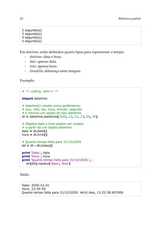82 Biblioteca padrão
2 segundo(s)
3 segundo(s)
4 segundo(s)
5 segundo(s)
Em datetime, estão definidos quatro tipos para representar o tempo:
▪ datetime: data e hora.
▪ date: apenas data.
▪ time: apenas hora.
▪ timedelta: diferença entre tempos.
Exemplo:
# -*- coding: latin-1 -*-
import datetime
# datetime() recebe como parâmetros:
# ano, mês, dia, hora, minuto, segundo
# e retorna um objeto do tipo datetime
dt = datetime.datetime(2020, 12, 31, 23, 59, 59)
# Objetos date e time podem ser criados
# a partir de um objeto datetime
data = dt.date()
hora = dt.time()
# Quanto tempo falta para 31/12/2020
dd = dt - dt.today()
print 'Data:', data
print 'Hora:', hora
print 'Quanto tempo falta para 31/12/2020:', 
str(dd).replace('days', 'dias')
Saída:
Data: 2020-12-31
Hora: 23:59:59
Quanto tempo falta para 31/12/2020: 4616 dias, 13:22:58.857000
 
