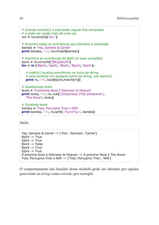 84 Biblioteca padrão
# Usando compile() a expressão regular fica compilada
# e pode ser usada mais de uma vez
rex = re.compile('w+')
# Encontra todas as ocorrências que atendam a expressão
bandas = 'Yes, Genesis & Camel'
print bandas, '->', rex.findall(bandas)
# Identifica as ocorrências de Björk (e suas variações)
bjork = re.compile('[Bb]j[öo]rk')
for m in ('Björk', 'björk', 'Biork', 'Bjork', 'bjork'):
# match() localiza ocorrências no inicio da string
# para localizar em qualquer parte da string, use search()
print m, '->', bool(bjork.match(m))
# Substituindo texto
texto = 'A próxima faixa é Stairway to Heaven'
print texto, '->', re. sub('[Ss]tairway [Tt]o [Hh]eaven',
'The Rover', texto)
# Dividindo texto
bandas = 'Tool, Porcupine Tree e NIN'
print bandas, '->', re.split(',?s+e?s+', bandas)
Saída:
Yes, Genesis & Camel -> ['Yes', 'Genesis', 'Camel']
Björk -> True
björk -> True
Biork -> False
Bjork -> True
bjork -> True
A próxima faixa é Stairway to Heaven -> A próxima faixa é The Rover
Tool, Porcupine Tree e NIN -> ['Tool, Porcupine Tree', 'NIN']
O comportamento das funções desse módulo pode ser alterado por opções,
para tratar as strings como unicode, por exemplo.
 