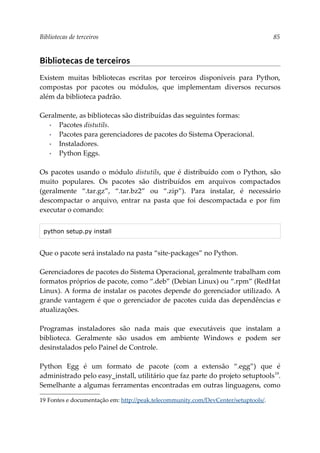 Bibliotecas de terceiros 85
Bibliotecas de terceiros
Existem muitas bibliotecas escritas por terceiros disponíveis para Python,
compostas por pacotes ou módulos, que implementam diversos recursos
além da biblioteca padrão.
Geralmente, as bibliotecas são distribuídas das seguintes formas:
▪ Pacotes distutils.
▪ Pacotes para gerenciadores de pacotes do Sistema Operacional.
▪ Instaladores.
▪ Python Eggs.
Os pacotes usando o módulo distutils, que é distribuído com o Python, são
muito populares. Os pacotes são distribuídos em arquivos compactados
(geralmente “.tar.gz”, “.tar.bz2” ou “.zip”). Para instalar, é necessário
descompactar o arquivo, entrar na pasta que foi descompactada e por fim
executar o comando:
python setup.py install
Que o pacote será instalado na pasta “site-packages” no Python.
Gerenciadores de pacotes do Sistema Operacional, geralmente trabalham com
formatos próprios de pacote, como “.deb” (Debian Linux) ou “.rpm” (RedHat
Linux). A forma de instalar os pacotes depende do gerenciador utilizado. A
grande vantagem é que o gerenciador de pacotes cuida das dependências e
atualizações.
Programas instaladores são nada mais que executáveis que instalam a
biblioteca. Geralmente são usados em ambiente Windows e podem ser
desinstalados pelo Painel de Controle.
Python Egg é um formato de pacote (com a extensão “.egg”) que é
administrado pelo easy_install, utilitário que faz parte do projeto setuptools19
.
Semelhante a algumas ferramentas encontradas em outras linguagens, como
19 Fontes e documentação em: http://peak.telecommunity.com/DevCenter/setuptools/.
 
