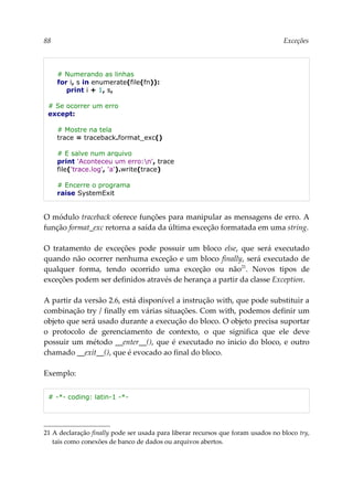 88 Exceções
# Numerando as linhas
for i, s in enumerate(file(fn)):
print i + 1, s,
# Se ocorrer um erro
except:
# Mostre na tela
trace = traceback.format_exc()
# E salve num arquivo
print 'Aconteceu um erro:n', trace
file('trace.log', 'a').write(trace)
# Encerre o programa
raise SystemExit
O módulo traceback oferece funções para manipular as mensagens de erro. A
função format_exc retorna a saída da última exceção formatada em uma string.
O tratamento de exceções pode possuir um bloco else, que será executado
quando não ocorrer nenhuma exceção e um bloco finally, será executado de
qualquer forma, tendo ocorrido uma exceção ou não21
. Novos tipos de
exceções podem ser definidos através de herança a partir da classe Exception.
A partir da versão 2.6, está disponível a instrução with, que pode substituir a
combinação try / finally em várias situações. Com with, podemos definir um
objeto que será usado durante a execução do bloco. O objeto precisa suportar
o protocolo de gerenciamento de contexto, o que significa que ele deve
possuir um método __enter__(), que é executado no inicio do bloco, e outro
chamado __exit__(), que é evocado ao final do bloco.
Exemplo:
# -*- coding: latin-1 -*-
21 A declaração finally pode ser usada para liberar recursos que foram usados no bloco try,
tais como conexões de banco de dados ou arquivos abertos.
 
