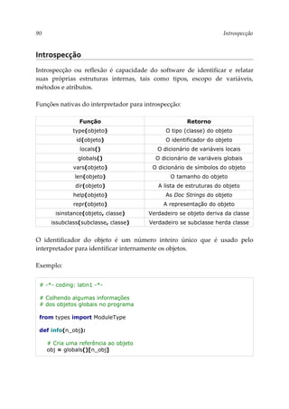 90 Introspecção
Introspecção
Introspecção ou reflexão é capacidade do software de identificar e relatar
suas próprias estruturas internas, tais como tipos, escopo de variáveis,
métodos e atributos.
Funções nativas do interpretador para introspecção:
Função Retorno
type(objeto) O tipo (classe) do objeto
id(objeto) O identificador do objeto
locals() O dicionário de variáveis locais
globals() O dicionário de variáveis globais
vars(objeto) O dicionário de símbolos do objeto
len(objeto) O tamanho do objeto
dir(objeto) A lista de estruturas do objeto
help(objeto) As Doc Strings do objeto
repr(objeto) A representação do objeto
isinstance(objeto, classe) Verdadeiro se objeto deriva da classe
issubclass(subclasse, classe) Verdadeiro se subclasse herda classe
O identificador do objeto é um número inteiro único que é usado pelo
interpretador para identificar internamente os objetos.
Exemplo:
# -*- coding: latin1 -*-
# Colhendo algumas informações
# dos objetos globais no programa
from types import ModuleType
def info(n_obj):
# Cria uma referência ao objeto
obj = globals()[n_obj]
 