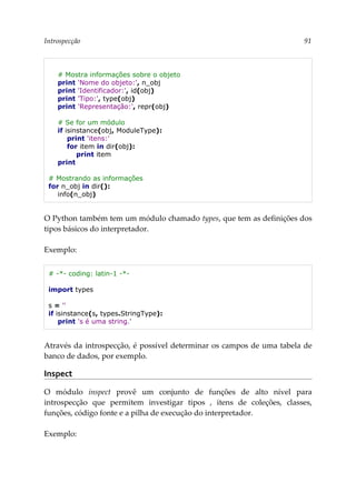 Introspecção 91
# Mostra informações sobre o objeto
print 'Nome do objeto:', n_obj
print 'Identificador:', id(obj)
print 'Tipo:', type(obj)
print 'Representação:', repr(obj)
# Se for um módulo
if isinstance(obj, ModuleType):
print 'itens:'
for item in dir(obj):
print item
print
# Mostrando as informações
for n_obj in dir():
info(n_obj)
O Python também tem um módulo chamado types, que tem as definições dos
tipos básicos do interpretador.
Exemplo:
# -*- coding: latin-1 -*-
import types
s = ''
if isinstance(s, types.StringType):
print 's é uma string.'
Através da introspecção, é possível determinar os campos de uma tabela de
banco de dados, por exemplo.
Inspect
O módulo inspect provê um conjunto de funções de alto nível para
introspecção que permitem investigar tipos , itens de coleções, classes,
funções, código fonte e a pilha de execução do interpretador.
Exemplo:
 