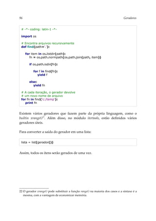 96 Geradores
# -*- coding: latin-1 -*-
import os
# Encontra arquivos recursivamente
def find(path='.'):
for item in os.listdir(path):
fn = os.path.normpath(os.path.join(path, item))
if os.path.isdir(fn):
for f in find(fn):
yield f
else:
yield fn
# A cada iteração, o gerador devolve
# um novo nome de arquivo
for fn in find('c:/temp'):
print fn
Existem vários geradores que fazem parte da própria linguagem, como o
builtin xrange()22
. Além disso, no módulo itertools, estão definidos vários
geradores úteis.
Para converter a saída do gerador em uma lista:
lista = list(gerador())
Assim, todos os itens serão gerados de uma vez.
22 O gerador xrange() pode substituir a função range() na maioria dos casos e a sintaxe é a
mesma, com a vantagem de economizar memória.
 