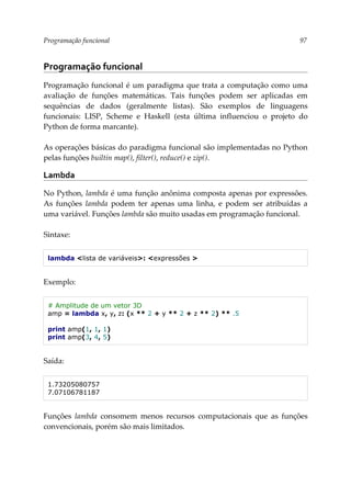 Programação funcional 97
Programação funcional
Programação funcional é um paradigma que trata a computação como uma
avaliação de funções matemáticas. Tais funções podem ser aplicadas em
sequências de dados (geralmente listas). São exemplos de linguagens
funcionais: LISP, Scheme e Haskell (esta última influenciou o projeto do
Python de forma marcante).
As operações básicas do paradigma funcional são implementadas no Python
pelas funções builtin map(), filter(), reduce() e zip().
Lambda
No Python, lambda é uma função anônima composta apenas por expressões.
As funções lambda podem ter apenas uma linha, e podem ser atribuídas a
uma variável. Funções lambda são muito usadas em programação funcional.
Sintaxe:
lambda <lista de variáveis>: <expressões >
Exemplo:
# Amplitude de um vetor 3D
amp = lambda x, y, z: (x ** 2 + y ** 2 + z ** 2) ** .5
print amp(1, 1, 1)
print amp(3, 4, 5)
Saída:
1.73205080757
7.07106781187
Funções lambda consomem menos recursos computacionais que as funções
convencionais, porém são mais limitados.
 