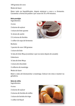 100 gramas de coco
Modo de fazer:
Bater tudo no liquidificador, depois misturar o coco e o fermento.
Caramelar a forma de pudim e por assar de 35 a 40 minutos.

Bolo prestígio
Ingredientes:
4 ovos
2 xícaras de açúcar
1 xícara de leite quente
½ xícara de azeite
2 ½ xícaras de farinha
1 colher de sopa de fermento
Recheio:
1 pacote de coco 100 gramas
1 xícara de leite
½ lata de leite Moça (cozinhar e por no meio depois de assado)
Cobertura:
½ lata de leite Moça
1 xícara de chocolate
2 colheres de manteiga
Modo de fazer:
Bater a mão até desmanchar a manteiga. Colocar em cima e manter na
geladeira.

Bolo de milho
Ingredientes:
4 ovos
2 xícaras de açúcar
2 xícaras de farinha de milho
1 xícara de farinha de trigo
1 colher de Royal

                                                                 10
 