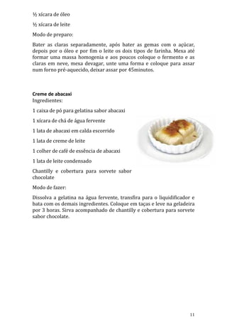 ½ xícara de óleo
½ xícara de leite
Modo de preparo:
Bater as claras separadamente, após bater as gemas com o açúcar,
depois por o óleo e por fim o leite os dois tipos de farinha. Mexa até
formar uma massa homogenia e aos poucos coloque o fermento e as
claras em neve, mexa devagar, unte uma forma e coloque para assar
num forno pré-aquecido, deixar assar por 45minutos.



Creme de abacaxi
Ingredientes:
1 caixa de pó para gelatina sabor abacaxi
1 xícara de chá de água fervente
1 lata de abacaxi em calda escorrido
1 lata de creme de leite
1 colher de café de essência de abacaxi
1 lata de leite condensado
Chantilly e cobertura para sorvete sabor
chocolate
Modo de fazer:
Dissolva a gelatina na água fervente, transfira para o liquidificador e
bata com os demais ingredientes. Coloque em taças e leve na geladeira
por 3 horas. Sirva acompanhado de chantilly e cobertura para sorvete
sabor chocolate.




                                                                    11
 