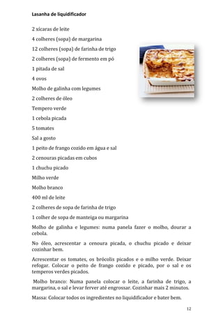 Lasanha de liquidificador

2 xícaras de leite
4 colheres (sopa) de margarina
12 colheres (sopa) de farinha de trigo
2 colheres (sopa) de fermento em pó
1 pitada de sal
4 ovos
Molho de galinha com legumes
2 colheres de óleo
Tempero verde
1 cebola picada
5 tomates
Sal a gosto
1 peito de frango cozido em água e sal
2 cenouras picadas em cubos
1 chuchu picado
Milho verde
Molho branco
400 ml de leite
2 colheres de sopa de farinha de trigo
1 colher de sopa de manteiga ou margarina
Molho de galinha e legumes: numa panela fazer o molho, dourar a
cebola.
No óleo, acrescentar a cenoura picada, o chuchu picado e deixar
cozinhar bem.
Acrescentar os tomates, os brócolis picados e o milho verde. Deixar
refogar. Colocar o peito de frango cozido e picado, por o sal e os
temperos verdes picados.
Molho branco: Numa panela colocar o leite, a farinha de trigo, a
margarina, o sal e levar ferver até engrossar. Cozinhar mais 2 minutos.
Massa: Colocar todos os ingredientes no liquidificador e bater bem.

                                                                      12
 
