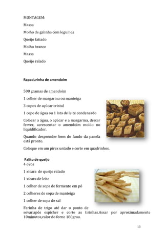 MONTAGEM:
Massa
Molho de galinha com legumes
Queijo fatiado
Molho branco
Massa
Queijo ralado



Rapadurinha de amendoim

500 gramas de amendoim
1 colher de margarina ou manteiga
3 copos de açúcar cristal
1 copo de água ou 1 lata de leite condensado
Colocar a água, o açúcar e a margarina, deixar
ferver, acrescentar o amendoim moído no
liquidificador.
Quando desprender bem do fundo da panela
está pronto.
Coloque em um pirex untado e corte em quadrinhos.

Palito de queijo
4 ovos
1 xícara de queijo ralado
1 xícara de leite
1 colher de sopa de fermento em pó
2 colheres de sopa de manteiga
1 colher de sopa de sal
Farinha de trigo até dar o ponto de
sovar,após espicher e corte as tirinhas.Assar por aproximadamente
10minutos,calor do forno 180grau.

                                                          13
 