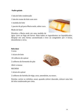 Pudim gelado

1 lata de leite condensado
1 lata de creme de leite sem soro
1 medida de leite
1 pacote de pó para Maria mole, sabor coco.
Modo de fazer
Dissolva a Maria mole em uma medida de
água. Leve ao fogo até ferver. Bata todos os ingredientes no liquidificador.
Despeje em uma forma caramelizada e leve ao congelador por 3 horas,
desenforme e sirva.



Rolo doce
3 ovos
1 xícara de leite
10 colheres de açúcar
2 colheres de fermento de pão
Abrir a massa
RECHEIO
1 xícara de açúcar
2 colheres de farinha de trigo, coco, amendoim, ou nozes .
Enrolar, cortar os rolinhos, assar, quando estiver dourado, colocar uma lata
de leite condensado por cima.




                                                                    14
 