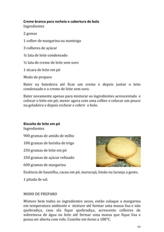 Creme branco para recheio e cobertura de bolo
Ingredientes
2 gemas
1 colher de margarina ou manteiga
3 colheres de açúcar
½ lata de leite condensado
½ lata de creme de leite sem soro
1 xícara de leite em pó
Modo de preparo
Bater na batedeira até ficar um creme e depois juntar o leite
condensado e o creme de leite sem soro.
Bater novamente apenas para misturar os ingredientes acrescentado e
colocar o leite em pó; mexer agora com uma colher e colocar um pouco
na geladeira e depois rechear e cobrir o bolo.



Biscoito de leite em pó
Ingredientes
900 gramas de amido de milho
100 gramas de farinha de trigo
250 gramas de leite em pó
350 gramas de açúcar refinado
600 gramas de margarina
Essência de baunilha, cacau em pó, maracujá, limão ou laranja a gosto.
1 pitada de sal.


MODO DE PREPARO
Misture bem todos os ingredientes secos, então coloque a margarina
em temperatura ambiente e misture até formar uma massa lisa e não
quebradiça, caso ela fique quebradiça, acrescente colheres de
sobremesa de água ou leite até formar uma massa que fique lisa e
possa ser aberta com rolo. Cozinhe em forno a 180°C.
                                                                     16
 
