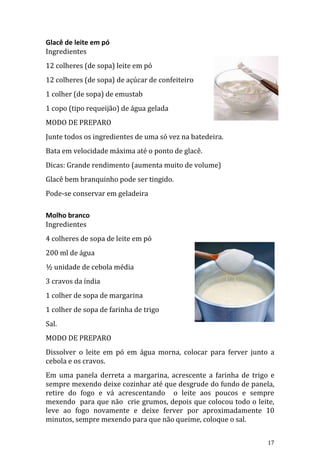 Glacê de leite em pó
Ingredientes
12 colheres (de sopa) leite em pó
12 colheres (de sopa) de açúcar de confeiteiro
1 colher (de sopa) de emustab
1 copo (tipo requeijão) de água gelada
MODO DE PREPARO
Junte todos os ingredientes de uma só vez na batedeira.
Bata em velocidade máxima até o ponto de glacê.
Dicas: Grande rendimento (aumenta muito de volume)
Glacê bem branquinho pode ser tingido.
Pode-se conservar em geladeira

Molho branco
Ingredientes
4 colheres de sopa de leite em pó
200 ml de água
½ unidade de cebola média
3 cravos da índia
1 colher de sopa de margarina
1 colher de sopa de farinha de trigo
Sal.
MODO DE PREPARO
Dissolver o leite em pó em água morna, colocar para ferver junto a
cebola e os cravos.
Em uma panela derreta a margarina, acrescente a farinha de trigo e
sempre mexendo deixe cozinhar até que desgrude do fundo de panela,
retire do fogo e vá acrescentando o leite aos poucos e sempre
mexendo para que não crie grumos, depois que colocou todo o leite,
leve ao fogo novamente e deixe ferver por aproximadamente 10
minutos, sempre mexendo para que não queime, coloque o sal.


                                                                17
 