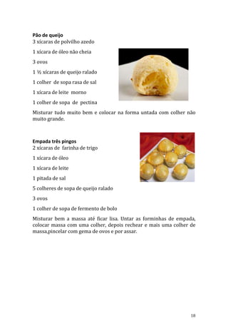 Pão de queijo
3 xícaras de polvilho azedo
1 xícara de óleo não cheia
3 ovos
1 ½ xícaras de queijo ralado
1 colher de sopa rasa de sal
1 xícara de leite morno
1 colher de sopa de pectina
Misturar tudo muito bem e colocar na forma untada com colher não
muito grande.



Empada três pingos
2 xícaras de farinha de trigo
1 xícara de óleo
1 xícara de leite
1 pitada de sal
5 colheres de sopa de queijo ralado
3 ovos
1 colher de sopa de fermento de bolo
Misturar bem a massa até ficar lisa. Untar as forminhas de empada,
colocar massa com uma colher, depois rechear e mais uma colher de
massa,pincelar com gema de ovos e por assar.




                                                                18
 