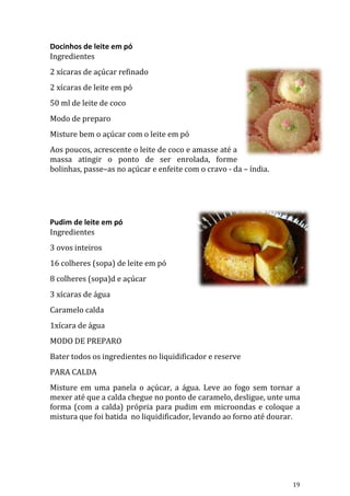 Docinhos de leite em pó
Ingredientes
2 xícaras de açúcar refinado
2 xícaras de leite em pó
50 ml de leite de coco
Modo de preparo
Misture bem o açúcar com o leite em pó
Aos poucos, acrescente o leite de coco e amasse até a
massa atingir o ponto de ser enrolada, forme
bolinhas, passe–as no açúcar e enfeite com o cravo - da – índia.




Pudim de leite em pó
Ingredientes
3 ovos inteiros
16 colheres (sopa) de leite em pó
8 colheres (sopa)d e açúcar
3 xícaras de água
Caramelo calda
1xícara de água
MODO DE PREPARO
Bater todos os ingredientes no liquidificador e reserve
PARA CALDA
Misture em uma panela o açúcar, a água. Leve ao fogo sem tornar a
mexer até que a calda chegue no ponto de caramelo, desligue, unte uma
forma (com a calda) própria para pudim em microondas e coloque a
mistura que foi batida no liquidificador, levando ao forno até dourar.




                                                                   19
 