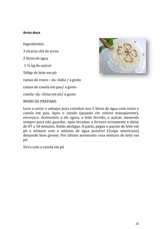 Arroz doce

Ingredientes
3 xícaras chá de arroz
2 litros de água
1 ½ kg de açúcar
500gr de leite em pó
ramas de cravo – da- índia / a gosto
ramas de canela em pau/ a gosto
canela- da- china em pó/ a gosto
MODO DE PREPARO
Leve o arroz e coloque para cozinhar nos 2 litros de água com cravo e
canela em pau. Após o cozido (quando ele estiver transparente),
escorra-o. Acrescente a ele agora, o leite fervido, o açúcar, mexendo
sempre para não guardar, após levantar a fervura novamente e deixe
de 07 a 10 minutos. Então desligue. A parte, pegue o pacote de leite em
pó e misture com o mínimo de água possível (1copo americano)
deixando bem grosso. Por último acrescente essa mistura de leite em
pó.
Sirva com a canela em pó




                                                                    20
 