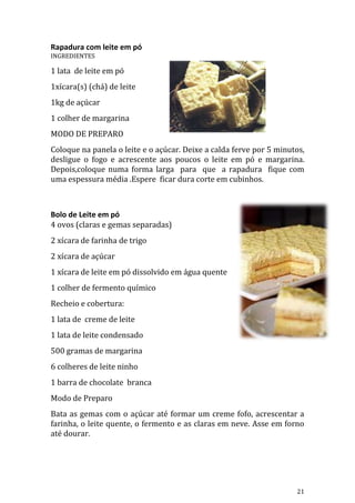 Rapadura com leite em pó
INGREDIENTES

1 lata de leite em pó
1xícara(s) (chá) de leite
1kg de açúcar
1 colher de margarina
MODO DE PREPARO
Coloque na panela o leite e o açúcar. Deixe a calda ferve por 5 minutos,
desligue o fogo e acrescente aos poucos o leite em pó e margarina.
Depois,coloque numa forma larga para que a rapadura fique com
uma espessura média .Espere ficar dura corte em cubinhos.



Bolo de Leite em pó
4 ovos (claras e gemas separadas)
2 xícara de farinha de trigo
2 xícara de açúcar
1 xícara de leite em pó dissolvido em água quente
1 colher de fermento químico
Recheio e cobertura:
1 lata de creme de leite
1 lata de leite condensado
500 gramas de margarina
6 colheres de leite ninho
1 barra de chocolate branca
Modo de Preparo
Bata as gemas com o açúcar até formar um creme fofo, acrescentar a
farinha, o leite quente, o fermento e as claras em neve. Asse em forno
até dourar.




                                                                     21
 