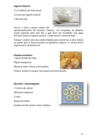 Iogurte Natural
2 a 3 colheres de leite em pó
½ xícara de iogurte natural
1 litro de leite


Ferver o leite e deixar esfriar até
aproximadamente 40 minutos. Colocar em recipiente de plástico
usado somente para este fim ,e que deve ser escaldado com água
fervente. Juntar o iogurte natural, o leite em pó e misturar bem.
Tampar e cobrir com uma toalha felpuda para conservar o calor .Estará
no ponto após 5 horas.Guardar na geladeira separar ½ xícara desse
iogurte para a próxima vez.



Empada econômica
1 kg de farinha de trigo
90g de margarina
Misturar tudo e forrar as forminhas.
Colocar recheio e tampar com massa em forno quente.




Biscoitos Amanteigados
3 xícaras de açúcar
400 g de margarina
3 ovos
Raspas de limão
Farinha até dar ponto e fazer rolinhos




                                                                  23
 