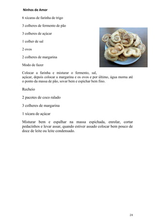 Ninhos de Amor

6 xícaras de farinha de trigo

3 colheres de fermento de pão

3 colheres de açúcar

1 colher de sal

2 ovos

2 colheres de margarina

Modo de fazer

Colocar a farinha e misturar o fermento, sal,
açúcar, depois colocar a margarina e os ovos e por último, água morna até
o ponto da massa de pão, sovar bem e espichar bem fino.

Recheio

2 pacotes de coco ralado

3 colheres de margarina

1 xícara de açúcar

Misturar bem e espalhar na massa espichada, enrolar, cortar
pedacinhos e levar assar, quando estiver assado colocar bem pouco de
doce de leite ou leite condensado.




                                                                      24
 