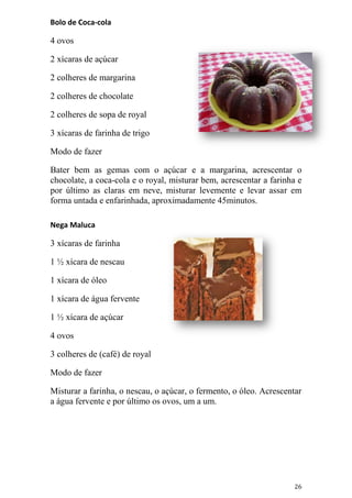 Bolo de Coca-cola

4 ovos

2 xícaras de açúcar

2 colheres de margarina

2 colheres de chocolate

2 colheres de sopa de royal

3 xícaras de farinha de trigo

Modo de fazer

Bater bem as gemas com o açúcar e a margarina, acrescentar o
chocolate, a coca-cola e o royal, misturar bem, acrescentar a farinha e
por último as claras em neve, misturar levemente e levar assar em
forma untada e enfarinhada, aproximadamente 45minutos.

Nega Maluca

3 xícaras de farinha

1 ½ xícara de nescau

1 xícara de óleo

1 xícara de água fervente

1 ½ xícara de açúcar

4 ovos

3 colheres de (café) de royal

Modo de fazer

Misturar a farinha, o nescau, o açúcar, o fermento, o óleo. Acrescentar
a água fervente e por último os ovos, um a um.




                                                                     26
 