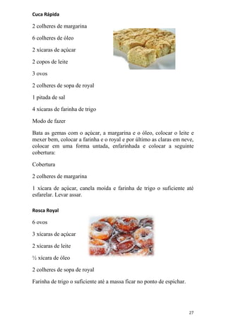Cuca Rápida

2 colheres de margarina

6 colheres de óleo

2 xícaras de açúcar

2 copos de leite

3 ovos

2 colheres de sopa de royal

1 pitada de sal

4 xícaras de farinha de trigo

Modo de fazer

Bata as gemas com o açúcar, a margarina e o óleo, colocar o leite e
mexer bem, colocar a farinha e o royal e por último as claras em neve,
colocar em uma forma untada, enfarinhada e colocar a seguinte
cobertura:

Cobertura

2 colheres de margarina

1 xícara de açúcar, canela moída e farinha de trigo o suficiente até
esfarelar. Levar assar.

Rosca Royal

6 ovos

3 xícaras de açúcar

2 xícaras de leite

½ xícara de óleo

2 colheres de sopa de royal

Farinha de trigo o suficiente até a massa ficar no ponto de espichar.




                                                                        27
 