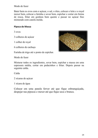 Modo de fazer

Bater bem os ovos com o açúcar, o sal, o óleo, colocar o leite e o royal
mexer bem, colocar a farinha e sovar bem, espichar e cortar em forma
de rosca, fritar em gordura bem quente e passar no açúcar fino
misturado com canela moída.

Pipoca de Massa

3 ovos

3 colheres de açúcar

1 colher de royal

6 colheres de cachaça

Farinha de trigo até o ponto de espichar.

Modo de fazer

Misturar todos os ingredientes, sovar bem, espichar a massa em uma
espessura média, cortar em pedacinhos e fritar. Depois passar na
seguinte calda.

Calda

2 xícaras de açúcar

1 xícara de água

Colocar em uma panela ferver até que fique esbranquiçada,
despejar nas pipocas e mexer até que fique seca e branca.




                                                                     28
 