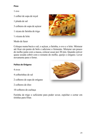 Pizza

1 ovo

1 colher de sopa de royal

1 pitada de sal

3 colheres de sopa de açúcar

1 xícara de farinha de trigo

½ xícara de leite

Modo de fazer

Coloque numa bacia o sal, o açúcar, a farinha, o ovo e o leite. Misturar
até ficar em ponto de bolo e adicione o fermento. Misturar um pouco
de molho junto com a massa, colocar assar por 20 min. Quando estiver
quase assada cobrir com o restante do molho, queijo e orégano. Levar
novamente para o forno.

Palitos de Orégano

4 ovos

4 colherinhas de sal

2 colheres de sopa de orégano

2 colheres de óleo

10 colheres de cachaça

Farinha de trigo o suficiente para poder sovar, espichar e cortar em
tirinhas para fritar.




                                                                     29
 