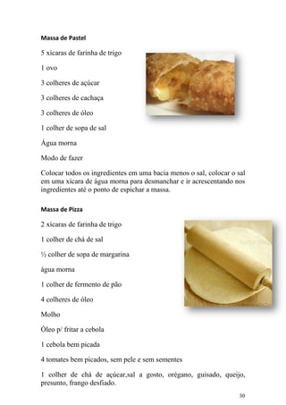Massa de Pastel

5 xícaras de farinha de trigo

1 ovo

3 colheres de açúcar

3 colheres de cachaça

3 colheres de óleo

1 colher de sopa de sal

Água morna

Modo de fazer

Colocar todos os ingredientes em uma bacia menos o sal, colocar o sal
em uma xícara de água morna para desmanchar e ir acrescentando nos
ingredientes até o ponto de espichar a massa.

Massa de Pizza

2 xícaras de farinha de trigo

1 colher de chá de sal

½ colher de sopa de margarina

água morna

1 colher de fermento de pão

4 colheres de óleo

Molho

Óleo p/ fritar a cebola

1 cebola bem picada

4 tomates bem picados, sem pele e sem sementes

1 colher de chá de açúcar,sal a gosto, orégano, guisado, queijo,
presunto, frango desfiado.
                                                                   30
 
