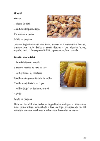 Grostoli

6 ovos

1 xícara de nata

3 colheres (sopa) de royal

Farinha até o ponto

Modo de preparo

Junte os ingredientes em uma bacia, misture-os e acrescente a farinha,
amasse bem mole. Deixe a massa descansar por algumas horas,
espiche, corte e faça o grostoli. Frite e passe no açúcar e canela.

Bom Bocado de Fubá

1 lata de leite condensado

a mesma medida de leite de vaca

1 colher (sopa) de manteiga

2 colheres (sopa) de farinha de milho

2 colheres de farinha de trigo

1 colher (sopa) de fermento em pó

4 ovos

Modo de preparo

Bata no liquidificador todos os ingredientes, coloque a mistura em
uma forma untada, enfarinhada e leve ao fogo pré-aquecido por 40
minutos, corte em quadrados e coloque em forminhas de papel.




                                                                   31
 
