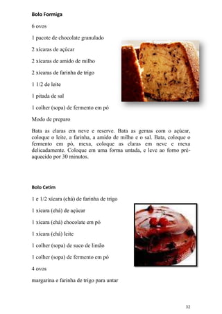Bolo Formiga

6 ovos

1 pacote de chocolate granulado

2 xícaras de açúcar

2 xícaras de amido de milho

2 xícaras de farinha de trigo

1 1/2 de leite

1 pitada de sal

1 colher (sopa) de fermento em pó

Modo de preparo

Bata as claras em neve e reserve. Bata as gemas com o açúcar,
coloque o leite, a farinha, a amido de milho e o sal. Bata, coloque o
fermento em pó, mexa, coloque as claras em neve e mexa
delicadamente. Coloque em uma forma untada, e leve ao forno pré-
aquecido por 30 minutos.




Bolo Cetim

1 e 1/2 xícara (chá) de farinha de trigo

1 xícara (chá) de açúcar

1 xícara (chá) chocolate em pó

1 xícara (chá) leite

1 colher (sopa) de suco de limão

1 colher (sopa) de fermento em pó

4 ovos

margarina e farinha de trigo para untar



                                                                  32
 