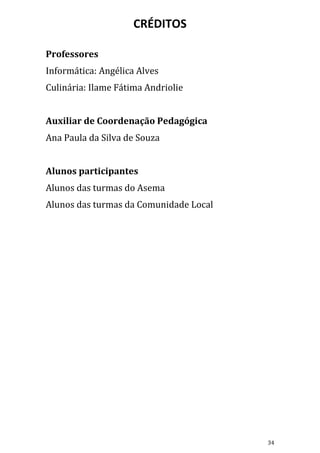 CRÉDITOS

Professores
Informática: Angélica Alves
Culinária: Ilame Fátima Andriolie


Auxiliar de Coordenação Pedagógica
Ana Paula da Silva de Souza


Alunos participantes
Alunos das turmas do Asema
Alunos das turmas da Comunidade Local




                                        34
 