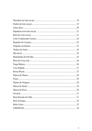 Docinhos de leite em pó .............................................................................. 19
Pudim de leite em pó ................................................................................... 19
Arroz doce ................................................................................................... 20
Rapadura com leite em pó ........................................................................... 21
Bolo de Leite em pó .................................................................................... 21
Leite Condensado Caseiro........................................................................... 22
Beijinho de Cenoura .................................................................................... 22
Empada econômica ..................................................................................... 23
Ninhos de Amor .......................................................................................... 24
Pão-de-ló ..................................................................................................... 25
Bolachinha de Polvilho ............................................................................... 25
Bolo de Coca-cola ....................................................................................... 26
Nega Maluca ............................................................................................... 26
Cuca Rápida ................................................................................................ 27
Rosca Royal................................................................................................. 27
Pipoca de Massa .......................................................................................... 28
Pizza ............................................................................................................ 29
Palitos de Orégano ...................................................................................... 29
Massa de Pastel ........................................................................................... 30
Massa de Pizza ............................................................................................ 30
Grostoli ........................................................................................................ 31
Bom Bocado de Fubá .................................................................................. 31
Bolo Formiga............................................................................................... 32
Bolo Cetim .................................................................................................. 32
CRÉDITOS ................................................................................................. 34




                                                                                                                   4
 
