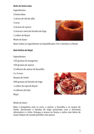 Bolo de beterraba
Ingredientes:
2 beterrabas
1 xícara de chá de alho
3 ovos
2 xícaras de açúcar
2 xícaras e meia de farinha de trigo
1 colher de Royal
Modo de fazer:
Bater todos os ingredientes no liquidificador. Por a farinha e o Royal.

Bolo Delícia de Maçã

Ingredientes:
125 gramas de margarina
150 gramas de açúcar
3 colheres de açúcar de baunilha
2 a 3 ovos
Raspas de limão
200 gramas de farinha de trigo
1 colher de sopa de Royal
4 colheres de leite
Maçã


Modo de fazer:
Bata a margarina com os ovos, o açúcar, a baunilha e as raspas de
limão. Acrescente a farinha de trigo peneirada com o fermento
alternativo e o leite. Coloque a massa na forma e cubra com fatias de
maçã. Depois de assada polvilhe com açúcar.




                                                                          5
 