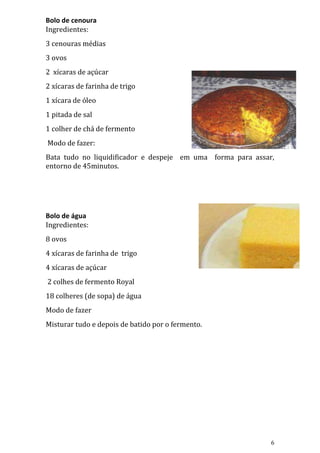 Bolo de cenoura
Ingredientes:
3 cenouras médias
3 ovos
2 xícaras de açúcar
2 xícaras de farinha de trigo
1 xícara de óleo
1 pitada de sal
1 colher de chá de fermento
Modo de fazer:
Bata tudo no liquidificador e despeje em uma forma para assar,
entorno de 45minutos.




Bolo de água
Ingredientes:
8 ovos
4 xícaras de farinha de trigo
4 xícaras de açúcar
2 colhes de fermento Royal
18 colheres (de sopa) de água
Modo de fazer
Misturar tudo e depois de batido por o fermento.




                                                             6
 