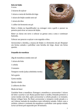 Bolo de feijão
4 ovos
2 xícaras de açúcar
1 xícara e meia de farinha de trigo
1 xícara de feijão cozido sem sal
1 xícara de óleo
1 colher de fermento em pó
Bater o feijão no liquidificador ou esmagar com o garfo e passar na
peneira para tirar as cascas de feijão.
Bater as claras em neve e colocar as gemas uma a uma e continuar
batendo.
Colocar aos poucos o açúcar e em seguida o óleo.
Acrescentar a farinha, a massa de feijão e o fermento em pó. Despejar
em forma untada e polvilhar com farinha de trigo. Assar em forno
quente.

Empadão de mandioca

2kg de mandioca cozida com sal
1 xícara de leite
1 cebola
3 tomates
Tempero verde (salsa cebolinha verde)
Sal a gosto
Carne moída
Queijo ralado
2 colheres de óleo
Modo de fazer
Cozinhar bem a mandioca. Esmagar a mandioca e acrescentar 1 xícara
de leite e acertar o sal. Numa panela fazer o molho, fritando primeiro a
carne moída com óleo, após acrescentar a cebola picada e os tomates.
Deixar refogar bem. No final, acrescentar o tempero verde picado e o
sal. Colocar metade da mandioca num refratário untado. Cobrir com o
recheio, colocar o restante da mandioca e polvilhar com queijo ralado.
Levar ao forno pré-aquecido por 30 minutos.
                                                                      7
 