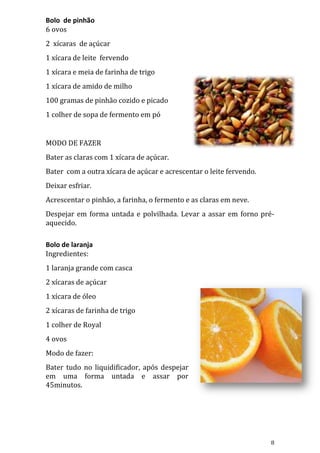 Bolo de pinhão
6 ovos
2 xícaras de açúcar
1 xícara de leite fervendo
1 xícara e meia de farinha de trigo
1 xícara de amido de milho
100 gramas de pinhão cozido e picado
1 colher de sopa de fermento em pó


MODO DE FAZER
Bater as claras com 1 xícara de açúcar.
Bater com a outra xícara de açúcar e acrescentar o leite fervendo.
Deixar esfriar.
Acrescentar o pinhão, a farinha, o fermento e as claras em neve.
Despejar em forma untada e polvilhada. Levar a assar em forno pré-
aquecido.

Bolo de laranja
Ingredientes:
1 laranja grande com casca
2 xícaras de açúcar
1 xícara de óleo
2 xícaras de farinha de trigo
1 colher de Royal
4 ovos
Modo de fazer:
Bater tudo no liquidificador, após despejar
em uma forma untada e assar por
45minutos.




                                                                     8
 