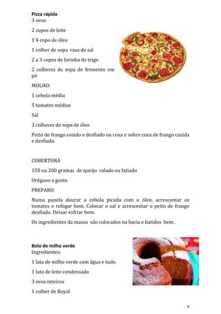 Pizza rápida
3 ovos
2 copos de leite
1’4 copo de óleo
1 colher de sopa rasa de sal
2 a 3 copos de farinha de trigo
2 colheres de sopa de fermento em
pó
MOLHO:
1 cebola média
5 tomates médios
Sal
3 colheres de sopa de óleo
Peito de frango cozido e desfiado ou coxa e sobre coxa de frango cozida
e desfiada.


COBERTURA
150 ou 200 gramas de queijo ralado ou fatiado
Orégano a gosto
PREPARO:
Numa panela dourar a cebola picada com o óleo, acrescentar os
tomates e refogar bem. Colocar o sal e acrescentar o peito de frango
desfiado. Deixar esfriar bem.
Os ingredientes da massa são colocados na bacia e batidos bem .



Bolo de milho verde
Ingredientes:
1 lata de milho verde com água e tudo
1 lata de leite condensado
3 ovos inteiros
1 colher de Royal

                                                                     9
 