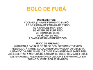BOLO DE FUBÁ
                        INGREDIENTES:
           1 COLHER (CHÁ) DE FERMENTO EM PÓ
             1 E 1/3 XÍCARA DE FARINHA DE TRIGO
                    1/3 XÍCARA DE MANTEIGA
                    2/3 XÍCARA DE FUBÁ FINO
                       2/3 XÍCARA DE LEITE
                        1/3 XÍCARA DE MEL
                2 OVOS LIGEIRAMENTE BATIDOS

                     MODO DE PREPARO:
    MISTURAR A FARINHA DE TRIGO COM O FERMENTO EM PÓ.
   RESERVAR. À PARTE, COLOCAR EM UMA VASILHA O FUBÁ E VÁ
 JUNTANDO O LEITE, O MEL, OS OVOS E A MANTEIGA E BATER BEM.
ACRESCENTAR A MISTURA DE FARINHA DE TRIGO COM A DE FUBÁ E
  MISTURAR BEM. ASSAR EM FORMA UNTADA E ENFARINHADA, EM
               FORNO QUENTE, POR 30 MINUTOS.
 