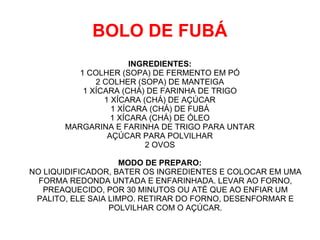 BOLO DE FUBÁ
                       INGREDIENTES:
          1 COLHER (SOPA) DE FERMENTO EM PÓ
              2 COLHER (SOPA) DE MANTEIGA
           1 XÍCARA (CHÁ) DE FARINHA DE TRIGO
                1 XÍCARA (CHÁ) DE AÇÚCAR
                  1 XÍCARA (CHÁ) DE FUBÁ
                  1 XÍCARA (CHÁ) DE ÓLEO
       MARGARINA E FARINHA DE TRIGO PARA UNTAR
                 AÇÚCAR PARA POLVILHAR
                          2 OVOS

                     MODO DE PREPARO:
NO LIQUIDIFICADOR, BATER OS INGREDIENTES E COLOCAR EM UMA
  FORMA REDONDA UNTADA E ENFARINHADA. LEVAR AO FORNO,
   PREAQUECIDO, POR 30 MINUTOS OU ATÉ QUE AO ENFIAR UM
 PALITO, ELE SAIA LIMPO. RETIRAR DO FORNO, DESENFORMAR E
                  POLVILHAR COM O AÇÚCAR.
 