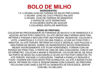 BOLO DE MILHO
                          INGREDIENTES:
       1 E ½ XÍCARA (CHÁ) DE FARINHA DE MILHO PRÉ-COZIDA
             ½ XÍCARA (CHÁ) DE COCO FRESCO RALADO
            ½ XÍCARA (CHÁ) DE FARINHA DE MANDIOCA
                   2 CAIXAS DE LEITE DESNATADO
                  10 COLHERES (SOPA) DE AÇÚCAR
                 5 COLHERES (SOPA) DE MANTEIGA

                        MODO DE PREPARO:
COLOCAR NO PROCESSADOR AS FARINHAS DE MILHO E A DE MANDIOCA E O
 AÇÚCAR. BATER POR 2 MINUTOS, OU ATÉ OBTER UMA FARINHA MAIS FINA.
RETIRAR E PASSAR A MISTURA POR UMA PENEIRA. RESERVAR. COLOCAR O
  LEITE, A MANTEIGA E O COCO EM UMA PANELA. LEVAR AO FOGO POR 3
MINUTOS, OU ATÉ FERVER. RETIRAR DO FOGO E DESPEJE, AOS POUCOS, E
  SEM PARAR DE MEXER, SOBRE OS INGREDIENTES SECOS PENEIRADOS.
   MEXER VIGOROSAMENTE ATÉ FICAR HOMOGÊNEO. FORRAR COM UM
PEDAÇO DE PANO FINO, A PARTE DE CIMA DE UMA CUSCUZEIRA, COM 20 CM
DE DIÂMETRO. COLOCAR A MASSA E RESERVAR. COLOCAR 500 ML DE ÁGUA
 NA PARTE DE BAIXO DA CUSCUZEIRA E LEVAR AO FGO POR 3 MINUTOS, PU
  ATÉ FERVER. ENCAIXE A CUSCUZEIRA, TAMPAR A PANELA E REDUZIR O
FOGO. COZINHE EM FOGO BAIXO POR 50 MINUTOS, OU ATÉ A MASSA FICAR
 MACIA. RETIRAR DO FOGO E DESENFORMAR COM CUIDADO. SE PREFERIR,
  POLVILHAR COM CANELA EM PÓ OU SEMENTES DE ERVA-DOCE. SERVIR
                        COM MEL OU MELADO.
 