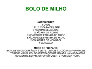 BOLO DE MILHO

                       INGREDIENTES:
                            4 OVOS
                   1 E 1/2 XÍCARA DE LEITE
                   3 XÍCARAS DE AÇÚCAR
                     ½ XÍCARA DE AZEITE
              5 XÍCARAS DE FARINHA DE TRIGO
              3 XÍCARAS DE FARINHA DE MILHO
                 2 COLHERES DE MONOPOL
                          1 GOIABADA

                     MODO DE PREPARO:
BATA OS OVOS COM ÁGUA E LEITE. DEPOIS COLOCAR A FARINHA DE
   TRIGO E MILHO. COLOCAR PEDAÇOS DE GOIABA NA MASSA COM
      FERMENTO. LEVAR AO FORNO QUENTE POR MEIA HORA.
 