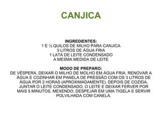 CANJICA

                         INGREDIENTES:
             1 E ½ QUILOS DE MILHO PARA CANJICA
                     3 LITROS DE ÁGUA FRIA
                 1 LATA DE LEITE CONDENSADO
                   A MESMA MEDIDA DE LEITE

                     MODO DE PREPARO:
DE VÉSPERA, DEIXAR O MILHO DE MOLHO EM ÁGUA FRIA. RENOVAR A
   ÁGUA E COZINHAR EM PANELA DE PRESSÃO COM OS 3 LITROS DE
    ÁGUA POR 2 HORAS (APROXIMADAMENTE). DEPOIS DE COZIDA,
    JUNTAR O LEITE CONDENSADO, O LEITE E DEIXAR FERVER POR
   MAIS 5 MINUTOS, MEXENDO. DESPEJAR EM UMA TIGELA E SERVIR
                    POLVILHADA COM CANELA.
 
