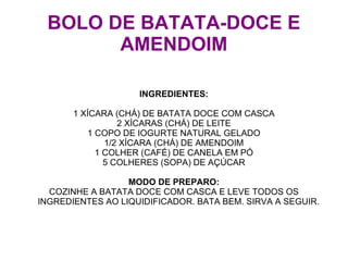 BOLO DE BATATA-DOCE E
       AMENDOIM

                    INGREDIENTES:

       1 XÍCARA (CHÁ) DE BATATA DOCE COM CASCA
                 2 XÍCARAS (CHÁ) DE LEITE
          1 COPO DE IOGURTE NATURAL GELADO
              1/2 XÍCARA (CHÁ) DE AMENDOIM
            1 COLHER (CAFÉ) DE CANELA EM PÓ
              5 COLHERES (SOPA) DE AÇÚCAR

                  MODO DE PREPARO:
  COZINHE A BATATA DOCE COM CASCA E LEVE TODOS OS
INGREDIENTES AO LIQUIDIFICADOR. BATA BEM. SIRVA A SEGUIR.
 
