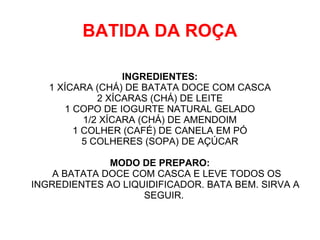 BATIDA DA ROÇA

                  INGREDIENTES:
   1 XÍCARA (CHÁ) DE BATATA DOCE COM CASCA
             2 XÍCARAS (CHÁ) DE LEITE
      1 COPO DE IOGURTE NATURAL GELADO
          1/2 XÍCARA (CHÁ) DE AMENDOIM
        1 COLHER (CAFÉ) DE CANELA EM PÓ
          5 COLHERES (SOPA) DE AÇÚCAR

              MODO DE PREPARO:
    A BATATA DOCE COM CASCA E LEVE TODOS OS
INGREDIENTES AO LIQUIDIFICADOR. BATA BEM. SIRVA A
                    SEGUIR.
 