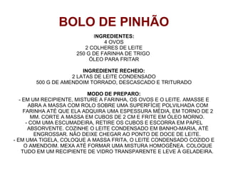 BOLO DE PINHÃO
                           INGREDIENTES:
                               4 OVOS
                        2 COLHERES DE LEITE
                     250 G DE FARINHA DE TRIGO
                          ÓLEO PARA FRITAR

                       INGREDIENTE RECHEIO:
                   2 LATAS DE LEITE CONDENSADO
       500 G DE AMENDOIM TORRADO, DESCASCADO E TRITURADO

                           MODO DE PREPARO:
   - EM UM RECIPIENTE, MISTURE A FARINHA, OS OVOS E O LEITE. AMASSE E
       ABRA A MASSA COM ROLO SOBRE UMA SUPERFÍCIE POLVILHADA COM
     FARINHA ATÉ QUE ELA ADQUIRA UMA ESPESSURA MÉDIA, EM TORNO DE 2
        MM. CORTE A MASSA EM CUBOS DE 2 CM E FRITE EM ÓLEO MORNO.
      - COM UMA ESCUMADEIRA, RETIRE OS CUBOS E ESCORRA EM PAPEL
       ABSORVENTE. COZINHE O LEITE CONDENSADO EM BANHO-MARIA, ATÉ
         ENGROSSAR. NÃO DEIXE CHEGAR AO PONTO DE DOCE DE LEITE.
- EM UMA TIGELA, COLOQUE A MASSA FRITA, O LEITE CONDENSADO COZIDO E
     O AMENDOIM. MEXA ATÉ FORMAR UMA MISTURA HOMOGÊNEA. COLOQUE
    TUDO EM UM RECIPIENTE DE VIDRO TRANSPARENTE E LEVE À GELADEIRA.
 