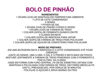 BOLO DE PINHÃO
                              INGREDIENTES
        1 XÍCARA (CHÁ) DE MANTEIGA EM TEMPERATURA AMBIENTE
                      1 LATA DE LEITE CONDENSADO
                                 4 GEMAS
                             1 PITADA DE SAL
               1 XÍCARA (CHÁ) DE PINHÃO COZIDO E MOÍDO
                  1 XÍCARA (CHÁ) DE FARINHA DE TRIGO
             1 COLHER (SOPA) DE FERMENTO QUÍMICO EM PÓ
                           4 CLARAS EM NEVE
               1 COLHER (SOPA) DE MANTEIGA PARA UNTAR
         1 COLHER (SOPA) DE FARINHA DE TRIGO PARA POLVILHAR
     1 COLHER (SOPA) DE AÇÚCAR DE CONFEITEIRO PARA POLVILHAR

                             MODO DE PREPARO:
  -EM UMA BATEDEIRA BATA A MANTEIGA E O LEITE CONDENSADO ATÉ FICAR
                                  CREMOSO
   -JUNTE AS GEMAS, UMA A UMA, O SAL E O PINHÃO E BATA MAIS UM POUCO
-MISTURE LENTAMENTE A FARINHA DE TRIGO PENEIRADA COM O FERMENTO E,
                            POR ÚLTIMO, AS CLARAS
  -ASSE EM FORMA COM FURO CENTRAL (19 CM DE DIÂMETRO) UNTADA COM
     MANTEIGA E POLVILHADA COM FARINHA DE TRIGO, EM FORNO MÉDIO-ALTO
               (200°C), PREAQUECIDO, POR CERCA DE 30 MINUTOS
                - POLVILHE O AÇÚCAR E SIRVA MORNO OU FRIO
 