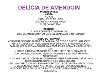 DELÍCIA DE AMENDOIM
                          INGREDIENTES:
                             MASSA:
                             4 OVOS
                        2 COLHERES DE LEITE
                     250G DE FARINHA DE TRIGO
                         ÓLEO PARA FRITAR

                           RECHEIO:
                 2 LATAS DE LEITE CONDENSADO
      500G DE AMENDOIM (TORRADO, DESCASCADO E TRITURADO)

                          MODO DE PREPARO:
- EM UM RECIPIENTE, MISTURE A FARINHA, OS OVOS E O LEITE. AMASSE E
      ABRA A MASSA COM ROLO SOBRE UMA SUPERFÍCIE POLVILHADA COM
   FARINHA ATÉ QUE ELA ADQUIRA UMA ESPESSURA MÉDIA, EM TORNO DE 2
                                  MM
         - CORTE A MASSA EM CUBOS DE 2 CM E FRITE EM ÓLEO MORNO
      - COM UMA ESCUMADEIRA, RETIRE OS CUBOS E ESCORRA EM PAPEL
                              ABSORVENTE
 - COZINHE O LEITE CONDENSADO EM BANHO-MARIA, ATÉ ENGROSSAR. NÃO
                 DEIXE CHEGAR AO PONTO DE DOCE DE LEITE
 - EM UMA TIGELA, COLOQUE A MASSA FRITA, O LEITE CONDENSADO COZIDO
         E O AMENDOIM. MEXA ATÉ FORMAR UMA MISTURA HOMOGÊNEA
   - COLOQUE TUDO EM UM RECIPIENTE DE VIDRO TRANSPARENTE E LEVE À
                               GELADEIRA.
 